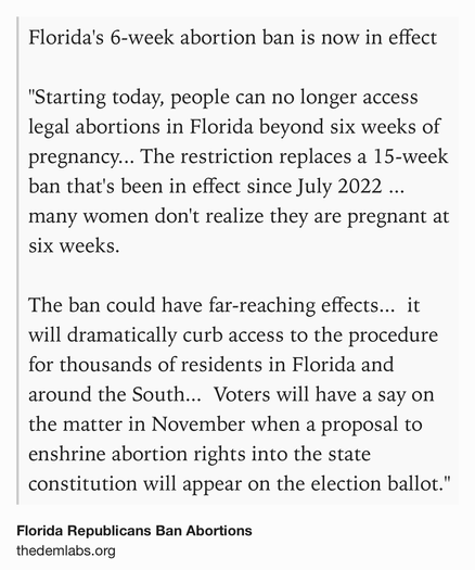 Text Shot: Florida's 6-week abortion ban is now in effect

"Starting today, people can no longer access legal abortions in Florida beyond six weeks of pregnancy... The restriction replaces a 15-week ban that's been in effect since July 2022 ... many women don't realize they are pregnant at six weeks.

The ban could have far-reaching effects...  it will dramatically curb access to the procedure for thousands of residents in Florida and around the South...  Voters will have a say on the matter in November when a proposal to enshrine abortion rights into the state constitution will appear on the election ballot."