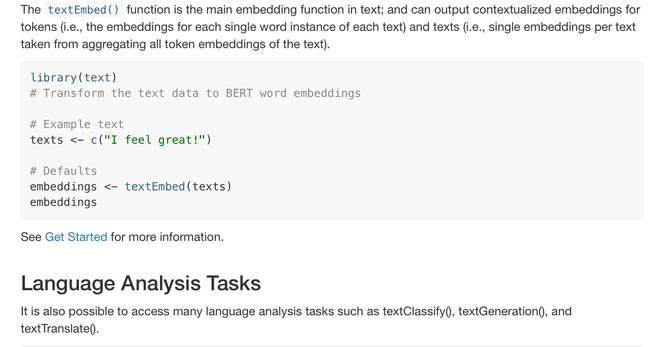 The textEmbed() function is the main embedding function in text; and can output contextualized embeddings for tokens (i.e., the embeddings for each single word instance of each text) and texts (i.e., single embeddings per text taken from aggregating all token embeddings of the text).

library(text)
# Transform the text data to BERT word embeddings

# Example text
texts <- c("I feel great!")

# Defaults
embeddings <- textEmbed(texts)
embeddings
See Get Started for more information.

Language Analysis Tasks
It is also possible to access many language analysis tasks such as textClassify(), textGeneration(), and textTranslate().