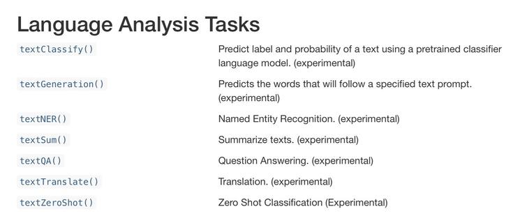 Language Analysis Tasks 
textClassify()

Predict label and probability of a text using a pretrained classifier language model. (experimental)

textGeneration()

Predicts the words that will follow a specified text prompt. (experimental)

textNER()

Named Entity Recognition. (experimental)

textSum()

Summarize texts. (experimental)

textQA()

Question Answering. (experimental)

textTranslate()

Translation. (experimental)

textZeroShot()

Zero Shot Classification (Experimental)