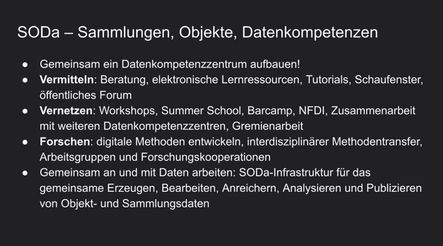 SODa — Sammlungen, Objekte, Datenkompetenzen

- Gemeinsam ein Datenkompetenzzentrum aufbauen!

- *Vermitteln*: Beratung, elektronische Lernressourcen, Tutorials, Schaufenster, offentliches Forum

- *Vernetzen*: Workshops, Summer School, Barcamp, NFDI, Zusammenarbeit mit weiteren Datenkompetenzzentren, Gremienarbeit

- *Forschen*: digitale Methoden entwickeln, interdisziplinarer Methodentransfer, Arbeitsgruppen und Forschungskooperationen

- Gemeinsam an und mit Daten arbeiten: SODa-Infrastruktur fur das gemeinsame Erzeugen, Bearbeiten, Anreichern, Analysieren und Publizieren von Objekt- und Sammlungsdaten