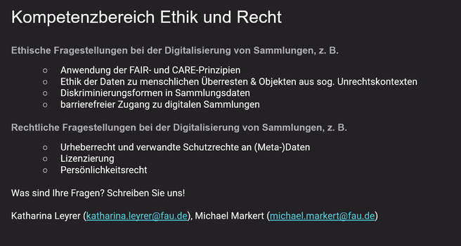 Kompetenzbereich Ethik und Recht

Ethische Fragestellungen bei der Digitalisierung von Sammlungen, z. B.
o Anwendung der FAIR- und CARE-Prinzipien
o Ethik der Daten zu menschlichen Überresten & Objekten aus sog. Unrechtskontexten
o Diskriminierungsformen in Sammlungsdaten
o barrierefreier Zugang zu digitalen Sammlungen 
Rechtliche Fragestellungen bei der Digitalisierung von Sammlungen, z. B.
o Urheberrecht und verwandte Schutzrechte an (Meta-)Daten
o Lizenzierung
o Persönlichkeitsrecht

Was sind Ihre Fragen? Schreiben Sie uns!
Katharina Leyrer (katharina.leyrer@fau.de), Michael Markert (michael.markert@fau.de)