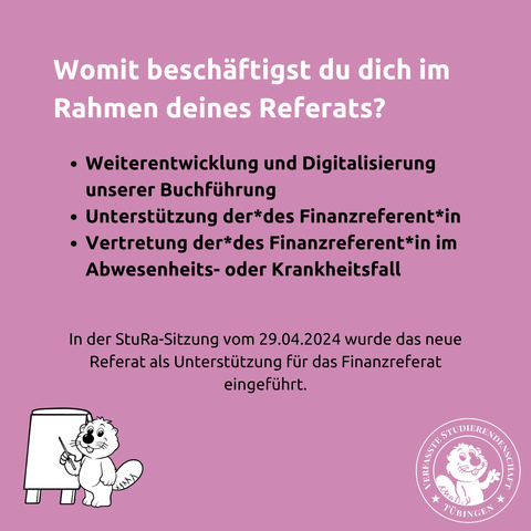 Womit beschäftgst du dich im Rahmen deines Referats?
- Weiterentwicklung und Digitalisierung unserer Buchführung
- Unterstützung der*des Finanzreferent*in
- Vertretung der*des Finanzreferent*in im Abwesenheits- oder Krankheitsfall

In der StuRa-Sitzung vom 29.04.2024 wurde der neue Referent als Unterstützung für das Finanzreferat eingeführt.