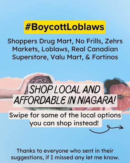Light blue poster with collage of hands and produce horizontally across the middle. At the top, #BoycottLoblaws is highlighted in yellow. Beneath this it says "Shoppers Drug Mart, No Frills, Zehrs Markets, Loblaws, Real Canadian Superstore, Valu Mart, & Fortinos." Under that and on top of the collaged images is more black text highlighted in a newspapery white colour. The biggest text in the middle says " SHOP LOCAL AND AFFORDABLE IN NIAGARA!" In slightly smaller text after that it says, "Swipe for some of the local options you can shop instead!" followed by a curly arrow pointing to the right. Lastly, at the bottom, it reads, "Thanks to everyone who sent in their suggestions, if I missed any let me know."