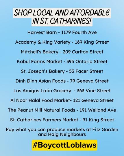 Light blue poster with large black text highlighted in a newspapery off-white at the top reading, "SHOP LOCAL AND AFFORDABLE IN St. Catharines!" This is followed by a list of local grocers in smaller font:
"Harvest Barn - 1179 Fourth Ave

Academy & King Variety - 169 King Street

Mitchell’s Bakery - 209 Carlton Street

Kabul Farms Market - 395 Ontario Street

St. Joseph’s Bakery - 53 Facer Street

Dinh Dinh Asian Foods - 79 Geneva Street

Los Amigos Latin Grocery  - 363 Vine Street

Al Noor Halal Food Market- 121 Geneva Street

The Peanut Mill Natural Foods - 191 Welland Ave

St. Catharines Farmers Market - 91 King Street

Pay what you can produce markets at Fitz Garden and Haig Neighbours"

 Finally, #BoycottLoblaws is highlighted in yellow.