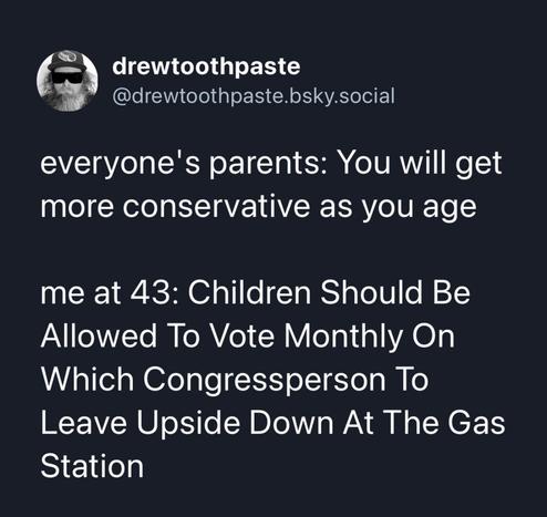 drewtoothpaste
@drewtoothpaste.bsky.social
everyone's parents: You will get
more conservative as you age
me at 43: Children Should Be
Allowed To Vote Monthly On
Which Congressperson To
Leave Upside Down At The Gas
Station