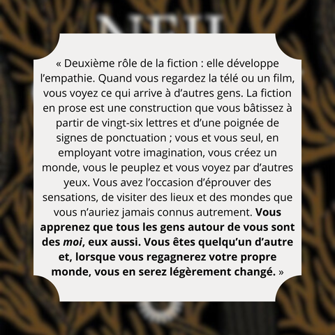 Extrait  de « Vu des pop cultures » de Neil Gaiman :
« Deuxième rôle de la fiction : elle développe l’empathie. Quand vous regardez la télé ou un film, vous voyez ce qui arrive à d’autres gens. La fiction en prose est une construction que vous bâtissez à partir de vingt-six lettres et d’une poignée de signes de ponctuation ; vous et vous seul, en employant votre imagination, vous créez un monde, vous le peuplez et vous voyez par d’autres yeux. Vous avez l’occasion d’éprouver des sensations, de visiter des lieux et des mondes que vous n’auriez jamais connus autrement. Vous apprenez que tous les gens autour de vous sont des moi, eux aussi. Vous êtes quelqu’un d’autre et, lorsque vous regagnerez votre propre monde, vous en serez légèrement changé. »