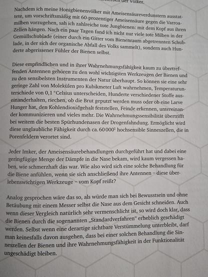 Spreenshot einer Bücherseite. 
Nachdem ich meine Honigbienenvölker mit Ameisensäureverdunstern ausstat- tete, um vorschriftsmäßig mit 60-prozentiger Ameisensäure gegen die Varroa- milben vorzugehen, sah ich zahlreiche tote Jungbienen: mit dem Kopf aus ihren Zellen hängen. Nach ein paar Tagen fand ich nicht nur viele tote Milben in der Gemüllschublade (einer durch ein Gitter vom Bienenraum abgetrennten Schub- lade, in der sich der organische Abfall des Volks sammelt), sondern auch Hun- derte abgerissener Fühler der Bienen selbst.

Diese empfindlichen und in ihrer Wahrnehmungsfähigkeit kaum zu übertref- fenden Antennen gehören zu den wohl wichtigsten Werkzeugen der Bienen und zu den sensibelsten Instrumenten der Natur überhaupt. So können sie eine sehr geringe Zahl von Molekülen pro Kubikmeter Luft wahrnehmen, Temperaturun- terschiede von 0,1 °Celsius unterscheiden, Hunderte verschiedener Stoffe aus- einanderhalten, riechen, ob die Brut geputzt werden muss oder ob eine Larve Hunger hat, den Kohlendioxidgehalt feststellen, Feinde erkennen, untereinan- der kommunizieren und vieles mehr. Die Wahrnehmungssensibilität übertrifft bei weitem die besten Spürhundenasen der Drogenfahndung. Ermöglicht wird diese unglaubliche Fähigkeit durch ca. 60000¹ hochsensible Sinneszellen, die in Porenfeldern verortet sind.
...