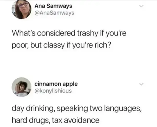 Ana Samways @AnaSamways 
What's considered trashy if you're poor, but classy if you're rich?

cinnamon apple @konylishious 
day drinking, speaking two languages, hard drugs, tax avoidance