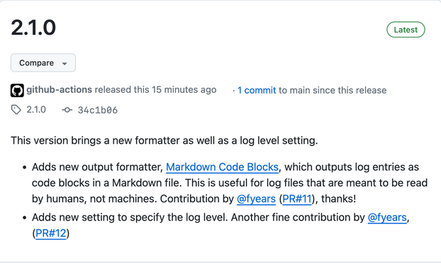 GitHub release page excerpt:

2.1.0, latest version
This version brings a new formatter as well as a log level setting.

- Adds new output formatter, [Markdown Code Blocks](https://github.com/czottmann/obsidian-logstravaganza#using-the-markdown-code-blocks-formatter), which outputs log entries as code blocks in a Markdown file. This is useful for log files that are meant to be read by humans, not machines. Contribution by [@fyears](https://github.com/fyears) ([PR#11](https://github.com/czottmann/obsidian-logstravaganza/pull/11)), thanks!

- Adds new setting to specify the log level. Another fine contribution by [@fyears](https://github.com/fyears), ([PR#12](https://github.com/czottmann/obsidian-logstravaganza/pull/12))