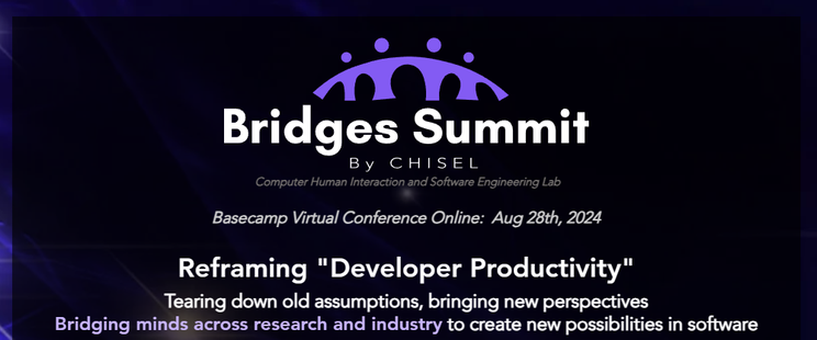 Bridges Summit By CHISEL Basecamp Virtual Conference Online: Aug 28th, 2024 ! Reframing "Developer Productivity" Tearing down old assumptions, bringing new perspectives

Bridging minds across research and industry to create new possibilities in software