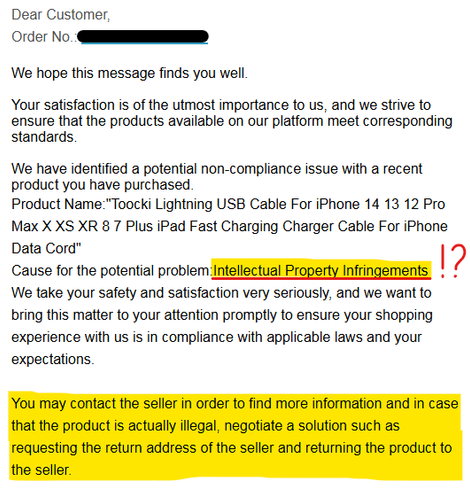 Email reading:

Dear Customer,
Order No.: *****************

We hope this message finds you well.

Your satisfaction is of the utmost importance to us, and we strive to ensure that the products available on our platform meet corresponding standards.

We have identified a potential non-compliance issue with a recent product you have purchased.
Product Name:"Toocki Lightning USB Cable For iPhone 14 13 12 Pro Max X XS XR 8 7 Plus iPad Fast Charging Charger Cable For iPhone Data Cord"
Cause for the potential problem:Intellectual Property Infringements

We take your safety and satisfaction very seriously, and we want to bring this matter to your attention promptly to ensure your shopping experience with us is in compliance with applicable laws and your expectations.

You may contact the seller in order to find more information and in case that the product is actually illegal, negotiate a solution such as requesting the return address of the seller and returning the product to the seller.

If however there is actually no issue with the product, please disregard this message. If you have any concerns about the product or have any further related questions, you shall contact the seller directly. We regret any inconvenience this may cause.