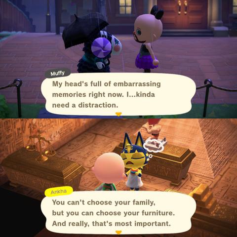 College of two Animal Crossing: New Horizons screenshots stacked vertically. In both images, a bald, blue eyed, light skinned, bearded human villager is speaking to an animal villager. In the upper image, set at night, the human is wearing a purple sparkly dress and a black bow, talking to Muffy who looks sad and has an umbrella in hand. Muffy says, "My head's so full of embarrassing memories right now. I...kinda need a distraction." In the lower image, the human is wearing a tiger jacket and talking to Ankha in her house. Ankha says, "You can't choose your family, but you can choose your furniture. And really, that's most important."