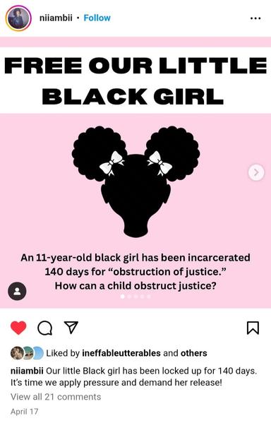 Via niiambii on Instagram 

FREE OUR LITTLE BLACK GIRL
An 11-year-old black girl has been incarcerated 140 days for "obstruction of justice."
How can a child obstruct justice?

niiambii: Our little Black girl has been locked up for 140 days. It's time we apply pressure and demand her release!

-April 17