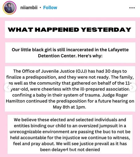 WHAT HAPPENED YESTERDAY

Our little black girl is still incarcerated in the Lafayette Detention Center. Here's why:

The Office of Juvenile Justice (OJJ) has had 30 days to finalize a predisposition, and they were not ready. The family, as well as the community that gathered on behalf of the 11- year-old, were cheerless with the ill-prepared association confining a baby in their system of trauma. Judge Roger Hamilton continued the predisposition for a future hearing on May 8th at 1pm.

We believe these elected and selected individuals and entities binding our child to an oversized jumpsuit in a unrecognizable environment are passing the buck to not be held accountable for the injustice we continue to witness, feel and pray about. We will see justice prevail as it has been delayed but not denied.