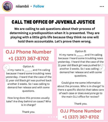 CALL THE OFFICE OF JUVENILE JUSTICE

We are calling to ask questions about their process of determining a predisposition when it is presented. They are playing with a little girls life because they think no one will hold them accountable. Let's prove them wrong.

OJJ Phone Number +1 (337) 367-8702

Option A:
Hi my name is, and I'm calling because I heard some troubling news yesterday. I heard that the case of the 11 year old Black girl was pushed back another 3 weeks. So I was calling to demand her release and with some questions.

How long does this process usually take? Are they behind on cases? Who is in charge?

Thank you.

Option B:
Hi my name is ________, and I'm calling because I heard some troubling news yesterday. I heard that the case of the 11 year old Black girl was pushed back another 3 weeks. So I was calling to demand her release and with some questions.

Could give me some information about the process. Who is in charge? Is there a specific district that takes care of each case or does everyone go to the main OJJ office for review?

Thank you.

OJJ Phone Number
+1 (337) 367-8702
