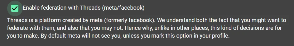 A screenshot with a checkbox that reads "Enable federation with Threads (meta/facebook). Threads is a platform created by meta (formerly facebook). We understand both the fact that you might want to federate with them, and also that you may not. Hence why, unlike in other places, this kind of decisions are for you to make. By default meta will not see you unless you mark this option in your profile."