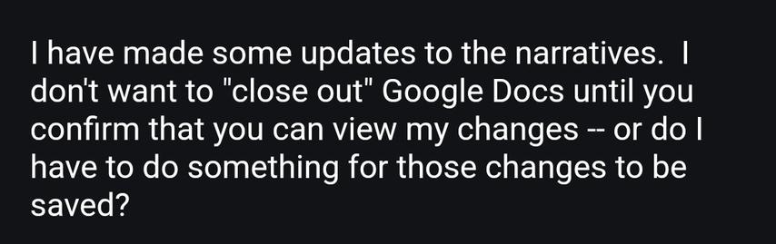 Email from dad says: I have made some updates to the narratives.  I don't want to "close out" Google Docs until you confirm that you can view my changes -- or do I have to do something for those changes to be saved?