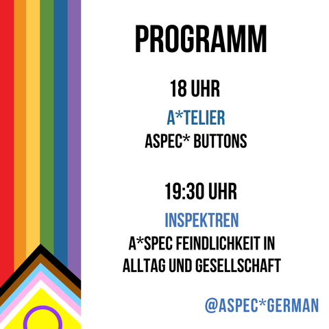 Programm, 18 Uhr A*telier zum prompt Aspec* Buttons
19:30 Uhr InSpektren A*spec Feindlichkeit in Alltag und Gesellschaft,
@Aspec*German
auf der linken Seite ist eine von unten nach oben laufende inter* inklusive progress Pride Flagge zu sehen. Der Hintergrund ist weiß