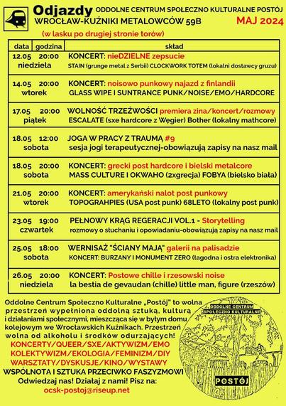 ROZKŁAD JAZDY MAJ 2024
nieDZIELNE zepsucie - STAIN (grunge metal z serbii) 𝐂𝐥𝐨𝐜𝐤𝐰𝐨𝐫𝐤 𝐓𝐨𝐭𝐞𝐦 (stoner/doom)
14.05 20:00 KONCERT: noisowo punkowy najazd z finlandii
[wtorek] GLASS WIPE I SUNTRANCE PUNK/NOISE/EMO/HARDCORE
Niszczyciel rutyny - Noisowo/punkowy wtorek z Finlandii - GLASS WIPE I SUNTRACE I ??? I
17.05 20:00 WOLNOŚĆ TRZEŹWOŚCI premiera zina/koncert/rozmowy
[piątek] ESCALATE (sxe hardcore z Węgier) Bother (lokalny mathcore)
WOLNOŚĆ TRZEŹWOŚCI premiera zina! koncert: ESCALATE [SXE HARDCORE] Bother [MATHCORE]
18.05 12:00 JOGA W PRACY Z TRAUMĄ #9
[sobota] sesja jogi terapeutycznej-obowiązują zapisy na nasz mail
Joga w pracy z traumą 9
18.05 20:00 KONCERT: grecki post hardcore i bielski metalcore
[sobota] MASS CULTURE I OKWAHO (2xgrecja) FOBYA (bielsko biała)
21.05 20:00 KONCERT: amerykański nalot post punkowy
[wtorek] TOPOGRAHPIES (USA post punk) 68LETO (lokalny post punk)
23.05 19:00 PEŁNOWY KRĄG REGERACJI VOL.1 - Storytelling
[czwartek] rozmowy o słuchaniu i opowiadaniu-obowiązują zapisy na nasz mail
Pełniowy krąg regeneracji vol. 1 – storytelling
25.05 18:00 WERNISAŻ "ŚCIANY MAJĄ" galerii na palisadzie
[sobota] KONCERT: BURZANY I MONUMENT ZERO (łagodna i ostra elektronika)
"ściany mają" - OPEN CALL wernisaż, kuchnia społeczna, koncert: Burzany, Monument Zero
26.05 20:00 KONCERT: Postowe chille i rzesowski noise
[niedziela] la bestia de gevaudan (chille) little man, figure (rzeszów)
