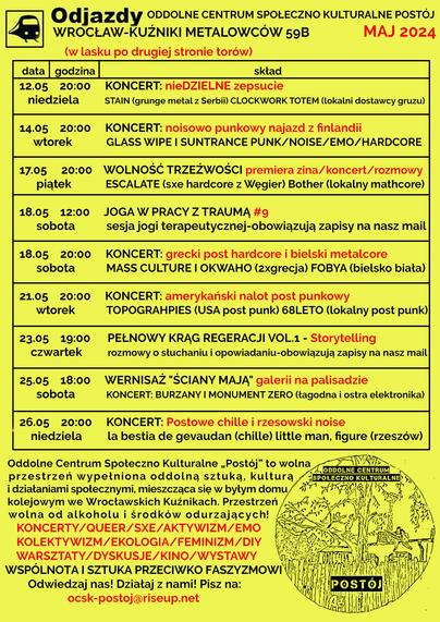 ROZKŁAD JAZDY: ODDOLNE CENTRUM SPOŁECZNO KULTURALNE POSTÓJ
WROCŁAW-KUŹNIKI METALOWCÓW 59B I MAJ 2024
12.05 20:00 KONCERT: nieDZIELNE zepsucie
[niedziela] STAIN (grunge metal z Serbii) CLOCKWORK TOTEM (lokalni dostawcy gruzu)
14.05 20:00 KONCERT: noisowo punkowy najazd z finlandii
[wtorek] GLASS WIPE I SUNTRANCE PUNK/NOISE/EMO/HARDCORE
17.05 20:00 WOLNOŚĆ TRZEŹWOŚCI premiera zina/koncert/rozmowy
[piątek] ESCALATE (sxe hardcore z Węgier) Bother (lokalny mathcore)
18.05 12:00 JOGA W PRACY Z TRAUMĄ #9
[sobota] sesja jogi terapeutycznej-obowiązują zapisy na nasz mail
18.05 20:00 KONCERT: grecki post hardcore i bielski metalcore
[sobota] MASS CULTURE I OKWAHO (2xgrecja) FOBYA (bielsko biała)
21.05 20:00 KONCERT: amerykański nalot post punkowy
[wtorek] TOPOGRAHPIES (USA post punk) 68LETO (lokalny post punk)
23.05 19:00 PEŁNOWY KRĄG REGERACJI VOL.1 - Storytelling
[czwartek] rozmowy o słuchaniu i opowiadaniu-obowiązują zapisy na nasz mail
Pełniowy krąg regeneracji vol. 1 – storytelling
25.05 18:00 WERNISAŻ "ŚCIANY MAJĄ" galerii na palisadzie
[sobota] KONCERT: BURZANY I MONUMENT ZERO (łagodna i ostra elektronika)
"ściany mają" - OPEN CALL wernisaż, kuchnia społeczna, koncert: Burzany, Monument Zero
26.05 20:00 KONCERT: Postowe chille i rzesowski noise
[niedziela] la bestia de gevaudan (chille) little man, figure (rzeszów)