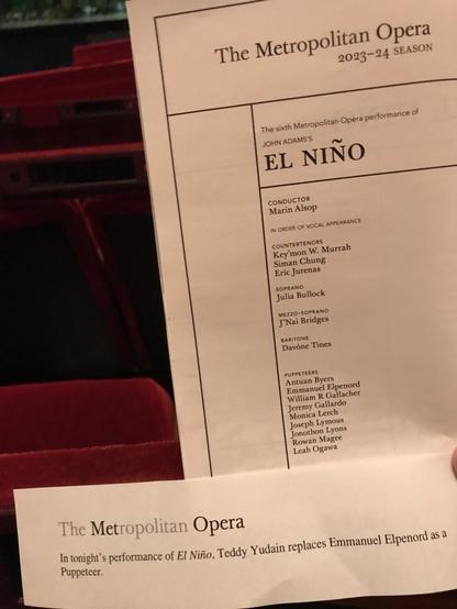 The Metropolitan Opera 2023-24 SEASON The sixth Metropolitan Opera performance of JOHN ADAMS'S EL NINO CONDUCTOR Marin Alsop IN ORDER OF VOCAL APPEARANCE COUNTERTENORS Key'mon W. Murrah Siman Chung Eric Jurenas SOPRANO Julia Bullock MEZZO-SOPRANO J'Nai Bridges BARITONE Davóne Tines PUPPETEERS Antuan Byers Emmanuel Elpenord William R Gallacher Jeremy Gallardo Monica Lerch Joseph Lymous Jonothon Lyons Rowan Magee Leah Ogawa The Metropolitan Opera. In tonight's performance of El Niño, Teddy Yudain replaces Emmanuel Elpenord as a Puppeteer