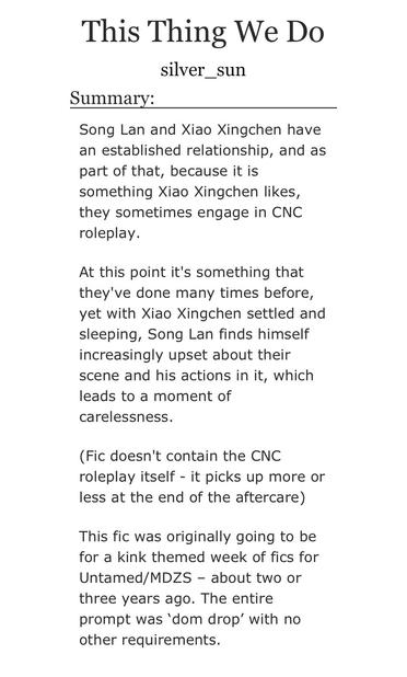 This Thing We Do
silver_sun

Summary:

Song Lan and Xiao Xingchen have an established relationship, and as part of that, because it is something Xiao Xingchen likes, they sometimes engage in CNC roleplay.

At this point it's something that they've done many times before, yet with Xiao Xingchen settled and sleeping, Song Lan finds himself increasingly upset about their scene and his actions in it, which leads to a moment of carelessness.

(Fic doesn't contain the CNC roleplay itself - it picks up more or less at the end of the aftercare)

This fic was originally going to be for a kink themed week of fics for Untamed/MDZS – about two or three years ago. The entire prompt was ‘dom drop’ with no other requirements.