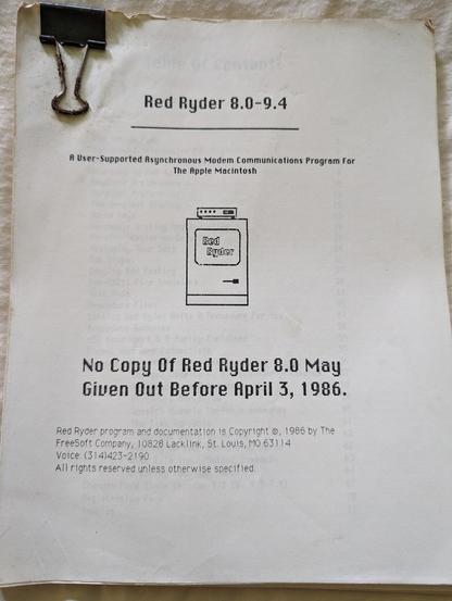 Photo of front page of printed manual for Red Ryder software which reads as follows:
Red Ryder 8.0-9.4
A User-Supported Asynchronous Modem Communications Program For
The Apple 

{Logo featuring classic Mac with a modem on top}

No Copy Of Red Ryder 8.0 May [sic]
Given Out Before April 3, 1986.

Red Ryder program and documentation is Copyright ®, 1986 by The
FreeSoft Company, 10828 Lacklink, St. Louis, MO 63114
Voice: (314)423-2190

All rights reserved unless otherwise specified.