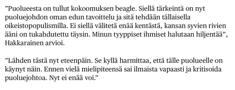 HS uutisoi katkeran Hakkaraisen sanomisia.

“Puolueesta on tullut kokoomuksen beagle. Siellä tärkeintö on nyt puoluejohdon oman edun tavoittelu ja sitä tehdään tällaisella oikeistopopulismilla. Ei siellä välitetä endi kentästä, kansan syvien rivien ääni on tukahdutettu täysin. Minun tyyppiset ihmiset halutaan hiljentää”, Hakkarainen arvioi.

“Lähden tästä nyt eteenpäin. Se kyllä harmittaa, että tälle puolueelle on käynyt näin. Ennen vielä mielipiteensä sai ilmaista vapaasti ja kritisoida puoluejohtoa. Nyt ei enää voi.”