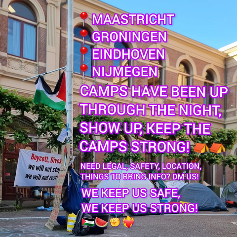 📍 MAASTRICHT
📍 GRONINGEN
📍 EINDHOVEN
📍 NIJMEGEN

CAMPS HAVE BEEN UP THROUGH THE NIGHT, SHOW UP, KEEP THE CAMPS STRONG! ⛺️ ⛺️

NEED LEGAL, SAFETY, LOCATION, THINGS TO BRING INFO? DM US! [on Instagram]

WE KEEP US SAFE, WE KEEP US STRONG!

[from https://www.instagram.com/p/C68DODiIEWA/]