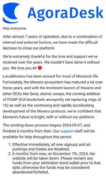 From AgoraDesk:
“Hey everyone,

After almost 7 years of operation, due to a combination of internal and external factors, we have made the difficult decision to close our platform.

We're extremely thankful for the love and support we've received over the years. We couldn't have done it without you. We love you all ♥

LocalMonero has been around for most of Monero's life. Fortunately, the Monero ecosystem has matured a lot over these years, and with the imminent launch of Haveno and other DEXs like Serai, atomic swaps, the coming addition of FCMP (full blockchain anonymity set replacing rings of 16) as well as the continuing and rapidly accelerating development of the Monero protocol, we're confident that Monero's future is bright, with or without our platform.

The winding-down process begins 2024-05-07, and finishes 6 months from then. Our support staff will be available for help throughout this period.

1. Effective immediately, all new signups and ad postings and trades are disabled;
2. 6 months from now, on November 7th, 2024, the website will be taken down. Please reclaim any funds from your arbitration bond wallet prior to that date, otherwise the funds may be considered abandoned/forfeited.”