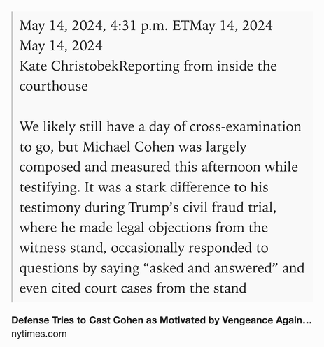 Text Shot: May 14, 2024, 4:31 p.m. ETMay 14, 2024
May 14, 2024
Kate ChristobekReporting from inside the courthouse

We likely still have a day of cross-examination to go, but Michael Cohen was largely composed and measured this afternoon while testifying. It was a stark difference to his testimony during Trump’s civil fraud trial, where he made legal objections from the witness stand, occasionally responded to questions by saying “asked and answered” and even cited court cases from the stand