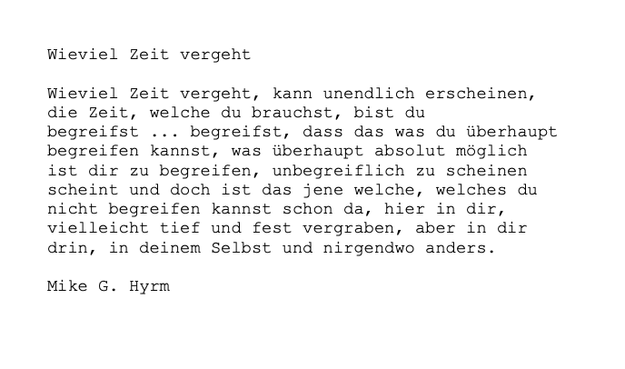 Schwarze Schrift auf weißem Hintergrund:

Wieviel Zeit vergeht

Wieviel Zeit vergeht, kann unendlich erscheinen, die Zeit, welche du brauchst, bist du begreifst ... begreifst, dass das was du überhaupt begreifen kannst, was überhaupt absolut möglich ist dir zu begreifen, unbegreiflich zu scheinen scheint und doch ist das jene welche, welches du nicht begreifen kannst schon da, hier in dir, vielleicht tief und fest vergraben, aber in dir drin, in deinem Selbst und nirgendwo anders.

Mike G. Hyrm