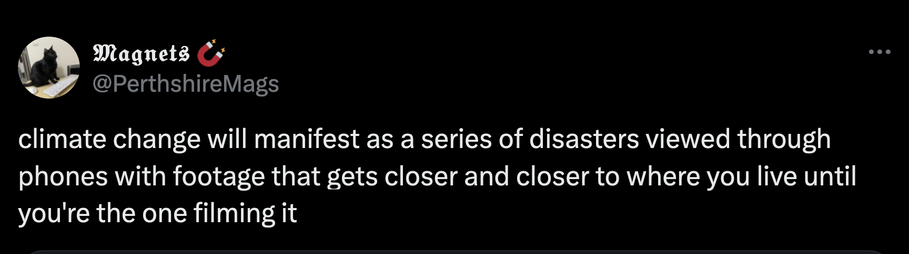 A screenshot of a tweet that reads:

climate change will manifest as a series of disasters viewed through phones with footage that gets closer and closer to where you live until you're the one filming it