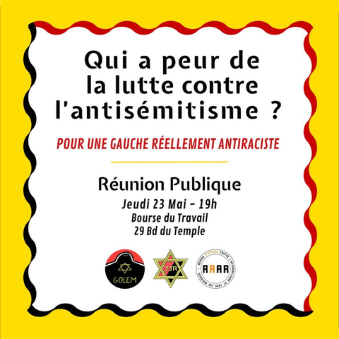 Affiche sur fond jaune avec des bords rouge et noir.

Le texte:

Qui a peur de la lutte contrel 'antisémitisme ?

Pour une gauche réellement antiraciste.

Réunion publique jeudi 23 - 19h 
Bourse du travail
29 bd du temple

Avec les logos en bas de gauche à droite:
golem, JJR et RAAR.