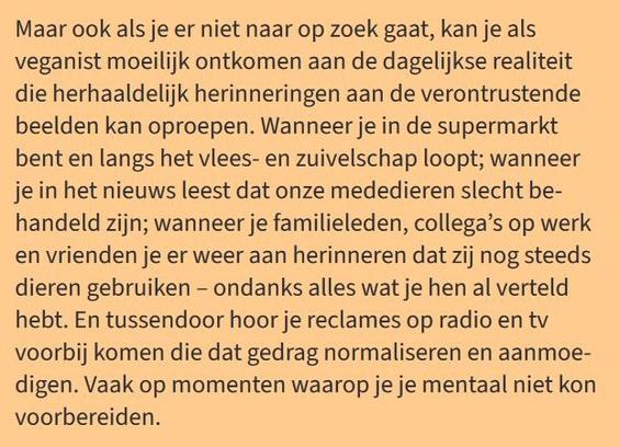 Maar ook als je er niet naar op zoek gaat, kan je als
veganist moeilijk ontkomen aan de dagelijkse realiteit
die herhaaldelijk herinneringen aan de verontrustende
beelden kan oproepen. Wanneer je in de supermarkt
bent en langs het vlees- en zuivelschap loopt; wanneer
je in het nieuws leest dat onze mededieren slecht be-
handeld zijn; wanneer je familieleden, collega’s op werk
en vrienden je er weer aan herinneren dat zij nog steeds
dieren gebruiken – ondanks alles wat je hen al verteld
hebt. En tussendoor hoor je reclames op radio en tv
voorbij komen die dat gedrag normaliseren en aanmoe-
digen. Vaak op momenten waarop je je mentaal niet kon
voorbereiden.