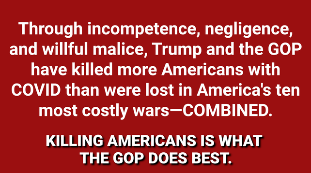 Through incompetence, negligence, and willful malice, Trump and the GOP have killed more Americans with COVID than were lost in America's ten most costly wars—COMBINED. KILLING AMERICANS IS WHAT THE GOP DOES BEST.