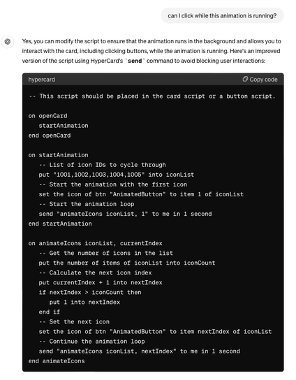 can I click while this animation is running?
Yes, you can modify the script to ensure that the animation runs in the background and allows you to
interact with the card, including clicking buttons, while the animation is running. Here's an improved
version of the script using HyperCard's send command to avoid blocking user interactions:
hypercard
• Copy code
-- This script should be placed in the card script or a button script.
on openCard
startAnimation
end openCard
on startAnimation
- - List of icon IDs to cycle through
put "1001,1002, 1003, 1004, 1005" into iconList
-- Start the animation with the first icon
set the icon of btn "AnimatedButton" to item 1 of iconList
-- Start the animation 100p
send "animateIcons iconList, 1" to me in 1 second
end startAnimation
on animateIcons iconList, currentIndex
-- Get the number of icons in the list
put the number of items of iconList into iconCount
-- Calculate the next icon index
put currentIndex + 1 into nextIndex
if nextindex › iconCount then
put 1 into nextindex
end if
-- Set the next icon
set the icon of btn "AnimatedButton" to item nextIndex of iconList
-- Continue the animation 100p
send "animatelcons iconList, nextIndex" to me in 1 second
end animatelcons