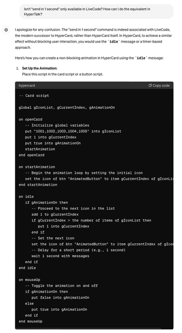 Isn't "send in 1 second" only available in LiveCode? How can I do the equivalent in
Hyper Talk?
I apologize for any confusion. The "send in 1 second" command is indeed associated with LiveCode,
the modern successor to HyperCard, rather than HyperCard itself. In HyperCard, to achieve a similar
effect without blocking user interaction, you would use the idle message or a timer-based
approach.
Here's how you can create a non-blocking animation in HyperCard using the idle message:
1. Set Up the Animation:
Place this script in the card script or a button script.
hypercard
-- Card script
Copy code
global gIconList, CurrentIndex, Animationon
on openCard
-- Initialize global variables
put "1001, 1002, 1003, 1004, 1005" into gIconList
put 1 into CurrentIndex
put true into Animationon
startAnimation
end openCard
on startAnimation
-- Begin the animation loop by setting the initial icon
set the icon of btn "AnimatedButton" to item CurrentIndex of gIconLis
end startAnimation
on idle
if AnimationOn then
-- Proceed to the next icon in the list
add 1 to CurrentIndex
if CurrentIndex › the number of items of gIconList then
put 1 into CurrentIndex
end if
-- Set the next icon
set the icon of btn "AnimatedButton" to item CurrentIndex of gIcor
-- Delay for a short period (e.g., 1 second)
wait 1 second with messages
end if
end idle
on mouseUp
-- Toggle the animation on and off
if Animationon then
put false into Animationon
else
put true into gAnimationon
end if
end mouseUp