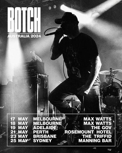 Botch black and white Australian 2024 tour poster featuring the lead vocalist 

17, 18, 19, 21, 23, 25 MAY 

MELBOURNE 
MELBOURNE
ADELAIDE
PERTH 
BRISBANE
SYDNEY

MAX WATTS
MAX WATTS
THE GOV
ROSEMOUNT HOTEL 
THE TRIFFID
MANNING BAR