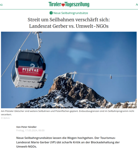 Screenshot einer Artikeleinleitung in der Tiroler Tageszeitung. Artikel von Von Peter Nindler, Freitag, 17.05.2024, 06:00.

"Neue Seilbahngrundsätze
Streit um Seilbahnen verschärft sich: Landesrat Gerber vs. Umwelt-NGOs"

Darunter ist eine Fotomontage die links eine Gondel der Mittelbergbahn Pitztaler Gletscherbahnen zeigt, rechts daneben eine Gondelstation auf einer felsigen Bergspitze und rechts eine Gondel hoch in den Lüften vor blauem Himmel mit leichter Schleierbewölkung.

Bildunterschrift:
"Am Pitztaler Gletscher sind weitere Seilbahnen und Pistenflächen geplant. Endausbaugrenzen sind im Seilbahnprogramm nicht verankert.
© Böhm"

"Neue Seilbahngrundsätze lassen die Wogen hochgehen. Der Tourismus-Landesrat Mario Gerber (VP) übt scharfe Kritik an der Blockadehaltung der Umwelt-NGOs."