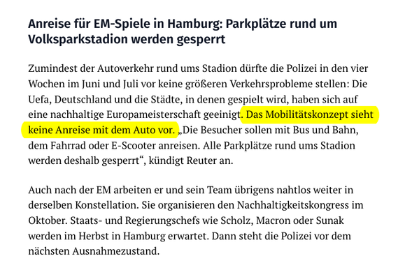Auszug aus dem verlinkten Abendblatt-Artikel vom 15.5.24:

"Anreise für EM-Spiele in Hamburg: Parkplätze rund um Volksparkstadion werden gesperrt

»Zumindest der #Autoverkehr rund ums Stadion dürfte die Polizei in den vier Wochen im Juni und Juli vor keine größeren Verkehrsprobleme stellen: Die Uefa, Deutschland und die Städte, in denen gespielt wird, haben sich auf eine nachhaltige Europameisterschaft geeinigt. Das #Mobilitätskonzept sieht keine Anreise mit dem Auto vor. „Die Besucher sollen mit Bus und Bahn, dem Fahrrad oder E-Scooter anreisen. Alle Parkplätze rund ums Stadion werden deshalb gesperrt“, kündigt Reuter an.

Auch nach der EM arbeiten er und sein Team übrigens nahtlos weiter in derselben Konstellation. Sie organisieren den Nachhaltigkeitskongress im Oktober. Staats- und Regierungschefs wie Scholz, Macron oder Sunak werden im Herbst in Hamburg erwartet. Dann steht die Polizei vor dem nächsten Ausnahmezustand.«"