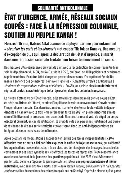 État d’urgence, armée, réseaux sociaux coupés : face à la répression coloniale, soutien au peuple kanak !

Mercredi 15 mai, Gabriel Attal a annoncé déployer l’armée pour notamment « sécuriser les ports et les aéroports » et couper Tik Tok en Kanaky. Une mesure d’exception de plus qui, après la déclaration de l’état d’urgence, s’inscrit dans une répression coloniale brutale pour briser le mouvement en cours.

Des mesures ultra-répressives qui vont de pair avec la reconduction du couvre-feu initié hier soir, le déploiement du GIGN, du RAID et de la CRS 8, ou l’envoi de 500 policiers et gendarmes supplémentaires. En outre, l’état d’urgence permet des mesures d’exception et Gérald Darmanin a annoncé dès ce mercredi soir avoir signé les « 5 premiers arrêtés d’assignation à résidence de responsables radicaux et violents ». En 48h, on assiste ainsi à un déferlement répressif brutal, caractéristique de la répression dans les colonies françaises.

Le niveau d’offensive de l’État français, déjà affaibli ces derniers mois par les coups d’État en série en Afrique de l’Ouest, exprime l'inquiétude de voir un nouveau front s’ouvrir contre l’impérialisme français. Ces dernières années, il a tenté  d’enterrer toute velléité indépendantiste en Kanaky avec le troisième référendum forcé de 2021 en pleine pandémie afin de clore définitivement le processus des accords de Nouméa.