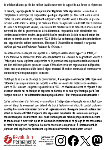 Le récent vote du dégel du corps électoral ouvrirait, en cas de ratification, le droit de vote aux personnes justifiant d’une durée de résidence de dix ans sur le territoire et favoriserait donc les anti-indépendantistes en intégrant des électeurs issus de métropole.

Après deux ans de mobilisations à l’appel de l’ensemble des forces indépendantistes, cette offensive tous azimuts a fini par faire exploser la colère de la jeunesse kanak, qui a débordé les organisations indépendantistes, mis en place ces derniers jours des blocages, incendié des commerces et des lieux symboliques, et affronté les forces de répression. Toute ressemblance avec le soulèvement de la jeunesse des quartiers populaires à l’été 2023 n’est évidemment pas fortuite. Comme à l’époque, la jeunesse subit en retour une répression intense et même meurtrière, avec au moins trois morts, dont « deux jeunes Kanaks, qui auraient été tués par des caldoches » (les descendants des colons français nés en Kanaky) d’après Le Monde, qui se garde de préciser s’ils font partie des milices loyalistes servant de supplétifs aux forces de répression.

En France, la propagande bat son plein pour légitimer cette répression,  les médias se complaisent à interroger les responsables politiques loyalistes qui déversent leurs insultes contre les jeunes mobilisés, cherchant à dépolitiser les révoltes voire à dénoncer un pseudo racisme « anti-blancs ».