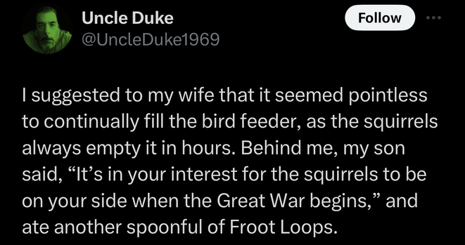 @UncleDuke1969 on "X": I suggested to my wife that it seemed pointless to continually fill the bird feeder, as the squirrels always empty it in hours. Behind me, my son said, “It’s in your interest for the squirrels to be on your side when the Great War begins,” and ate another spoonful of Froot Loops.