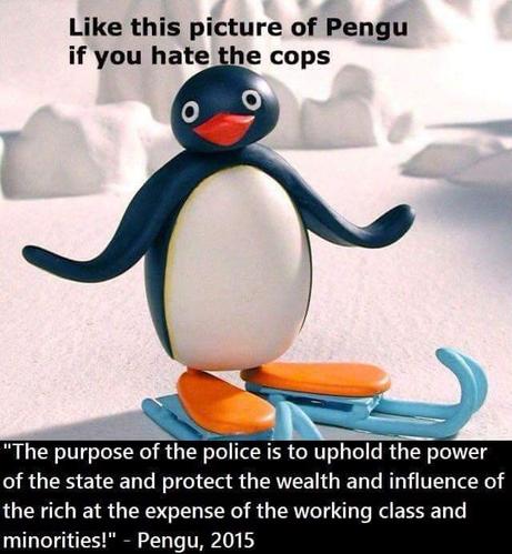Like this picture of pengu if you hate the cops

[a picture of the claymaytion penguin, Pengu, standing on iceskates and smiling. He's a cute pie]

"The purpose of the police is to uphold the power of the state and protect the wealth and influence of the rich at the the expense of the working class and minorities! - Pengu, 2015"
