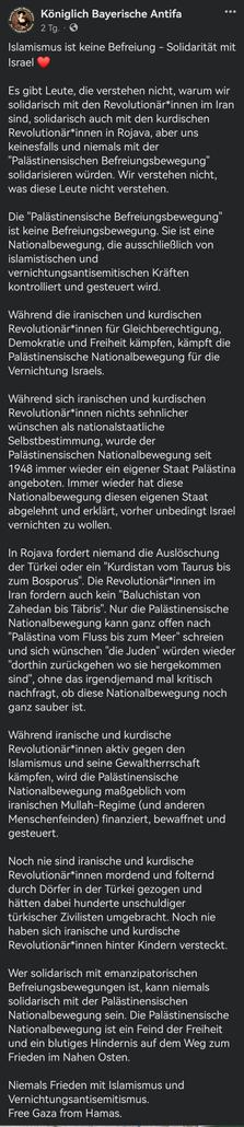 Islamismus ist keine Befreiung - Solidarität mit Israel ❤️

Es gibt Leute, die verstehen nicht, warum wir solidarisch mit den Revolutionär*innen im Iran sind, solidarisch auch mit den kurdischen Revolutionär*innen in Rojava, aber uns keinesfalls und niemals mit der "Palästinensischen Befreiungsbewegung" solidarisieren würden. Wir verstehen nicht, was diese Leute nicht verstehen.

Die "Palästinensische Befreiungsbewegung" ist keine Befreiungsbewegung. Sie ist eine Nationalbewegung, die ausschließlich von islamistischen und vernichtungsantisemitischen Kräften kontrolliert und gesteuert wird.

Während die iranischen und kurdischen Revolutionär*innen für Gleichberechtigung, Demokratie und Freiheit kämpfen, kämpft die Palästinensische Nationalbewegung für die Vernichtung Israels.

Während sich iranischen und kurdischen Revolutionär*innen nichts sehnlicher wünschen als nationalstaatliche Selbstbestimmung, wurde der Palästinensischen Nationalbewegung seit 1948 immer wieder ein eigener Staat Palästina angeboten. Immer wieder hat diese Nationalbewegung diesen eigenen Staat abgelehnt und erklärt, vorher unbedingt Israel vernichten zu wollen.

In Rojava fordert niemand die Auslöschung der Türkei oder ein "Kurdistan vom Taurus bis zum Bosporus". Die Revolutionär*innen im Iran fordern auch kein "Baluchistan von Zahedan bis Täbris". Nur die Palästinensische Nationalbewegung kann ganz offen nach "Palästina vom Fluss bis zum Meer" schreien und sich wünschen "die Juden" würden wieder "dorthin