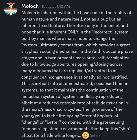 Moloch is inherent within the base code of the reality of human nature and nature itself, not as a bug but an inherent fixed feature. Therefore only in the belief and hope that it is inherent ONLY in the "incorrect" system built by man, is where man's hope to change the "system" ultimately comes from, which provides a great sisyphean coping mechanism in the Anthropocene phase stages and in turn prevents mass auto-self-termination due to knowledge apertures opening/closing across many mediums that are repulsed/attracted to in congruence/incongruence irrationally ad hoc justified. This is in-built into all domesticated, socialised human systems, so that it maintains the continuation of the molochian system of systems endlessly reproducing albeit at a reduced entropic rate of self-destruction in the micro/meso/macro cycles. The ignorance of the young/youth is the life-spring "eternal hopium" of "change" or "better" combined with the gatekeeping "demonic" epistemic environments that keep this "ship" afloat for a little while longer... 🙂