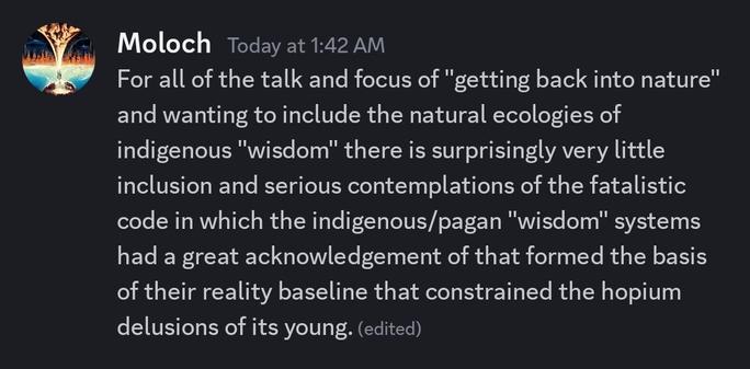 For all of the talk and focus of "getting back into nature" and wanting to include the natural ecologies of indigenous "wisdom" there is surprisingly very little inclusion and serious contemplations of the fatalistic code in which the indigenous/pagan "wisdom" systems had a great acknowledgement of that formed the basis of their reality baseline that constrained the hopium delusions of its young.