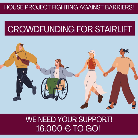 Oberer Textkasten: "HAUSPROJEKT IM KAMPF GEGEN BARRIEREN" in weißer Schrift auf grünem Textkasten. Darunter ein identischer Textkasten mit dem Text: "CROWDFUNDING TREPPENLIFT"
Auf lavendelfarbenem Hintergrund ist mittig eine Illustration zu sehen:  

Das Bild zeigt vier Personen, die sich an den Händen halten und dabei mit großen Schritten sowie im Rollstuhl vorwärts unterwegs sind. Sie lächeln und haben eine dynamische Körperhaltung.

Die Person ganz links hat einen hellen Hautton und braune Haare, die unter der Kapuze des ockerfarbenen Hoodies hervorgucken, trägt eine rotbraune Umhängetasche und eine schwarze lange Hose. Die Person daneben hat einen hellen Hautton, hellbraune lange Haare, trägt eine weiße Brille, eine graublaue Jacke und eine grüne Hose. Die Person sitzt in einem manuellen Rollstuhl. Die dritte Person hat zwei orange geflochtene Zöpfe und einen sehr hellen Hautton. Die Kleidung sind ein weißer Sonnenhut, ein rotes Tanktop und ein langer weißer Rock, der an der Seite offen ist und von der Bewegung aufgeklappt wird. Die Person ganz rechts hat schwarze Haare und einen dunkleren Hautton, trägt ein lockeres beiges Shirt und eine lockere braune lange Hose.

Unter der Illustration steht weißer Text im grünem Textkasten: "Wir brauchen eure Unterstützung! Noch 16.000€"