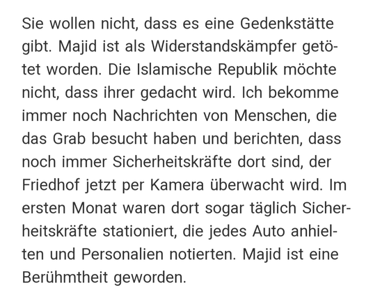 Zitat: "Sie wollen nicht, dass es eine Gedenkstätte gibt. Majid ist als Widerstandskämpfer getötet worden. Die Islamische Republik möchte nicht, dass ihrer gedacht wird. Ich bekomme immer noch Nachrichten von Menschen, die das Grab besucht haben und berichten, dass noch immer Sicherheitskräfte dort sind, der Friedhof jetzt per Kamera überwacht wird. Im ersten Monat waren dort sogar täglich Sicherheitskräfte stationiert, die jedes Auto anhielten und Personalien notierten. Majid ist eine Berühmtheit geworden."